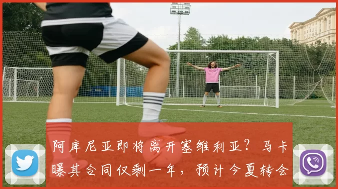 阿库尼亚即将离开塞维利亚？马卡曝其合同仅剩一年，预计今夏转会