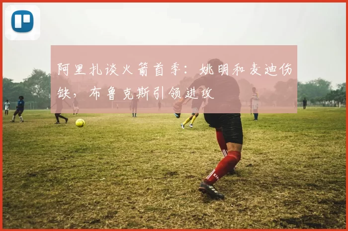 阿里扎谈火箭首季：姚明和麦迪伤缺，布鲁克斯引领进攻