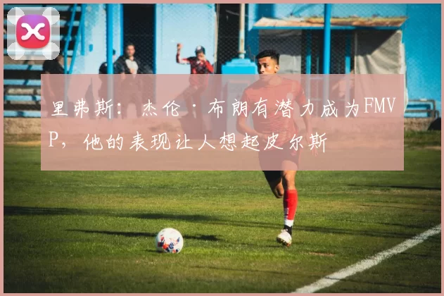 里弗斯：杰伦·布朗有潜力成为FMVP，他的表现让人想起皮尔斯