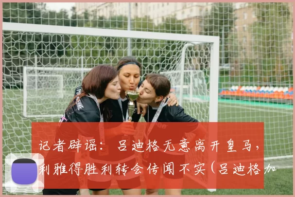 记者辟谣：吕迪格无意离开皇马，利雅得胜利转会传闻不实(吕迪格加盟切尔西)